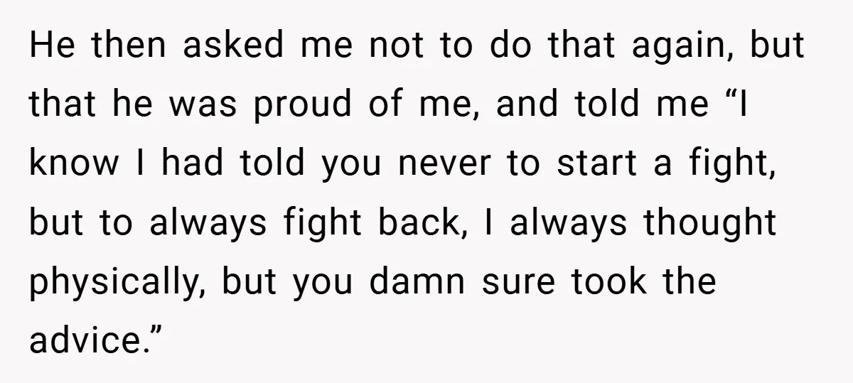 He then asked me not to do that again, but that he was proud of me, and told me “I know I had told you never to start a fight,...