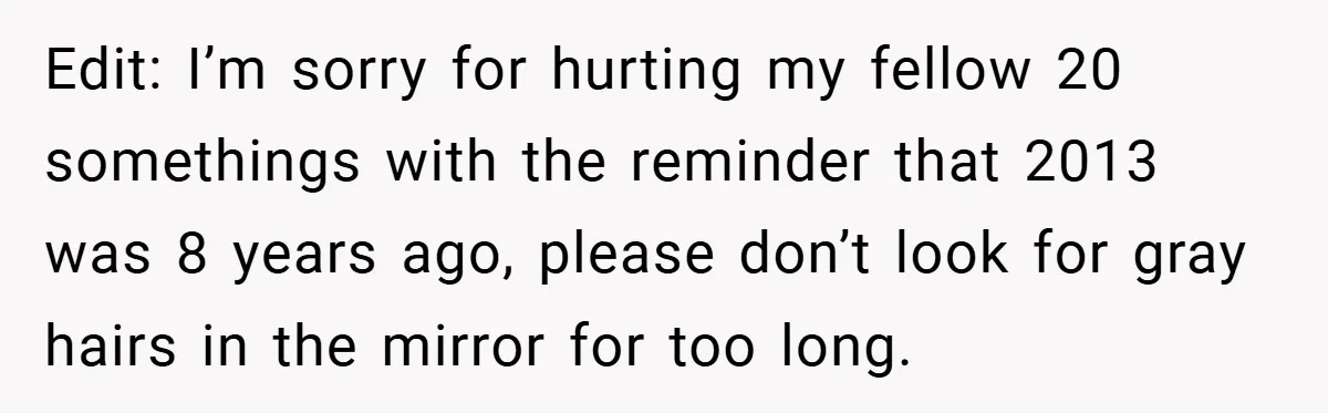 Edit: I’m sorry for hurting my fellow 20 somethings with the reminder that 2013 was 8 years ago, please don’t look for gray hairs in the mirror for too long.