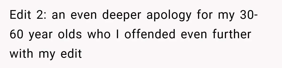 Edit 2: an even deeper apology for my 30-60 year olds who I offended even further with my edit