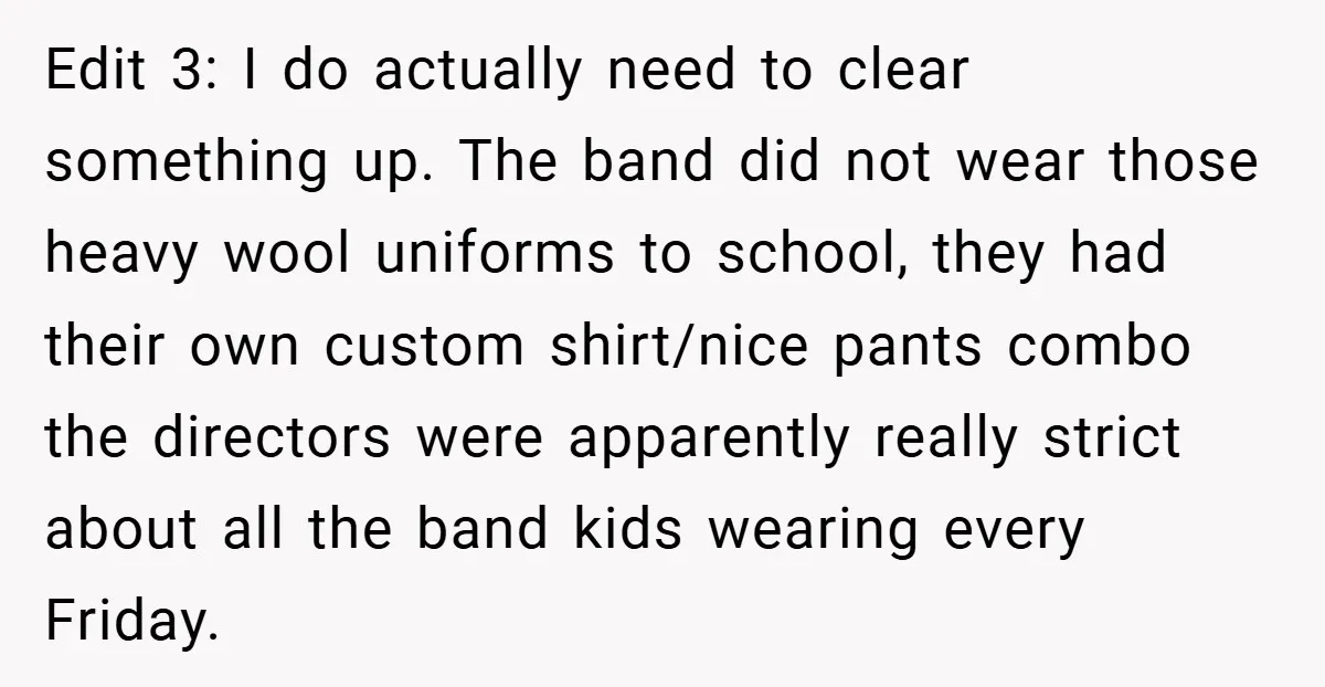 Edit 3: I do actually need to clear something up. The band did not wear those heavy wool uniforms to school, they had their own custom shirt/nice pants combo the...