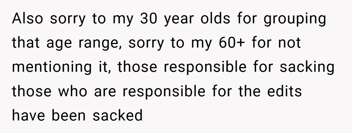 Also sorry to my 30 year olds for grouping that age range, sorry to my 60+ for not mentioning it, those responsible for sacking those who are responsible for the...