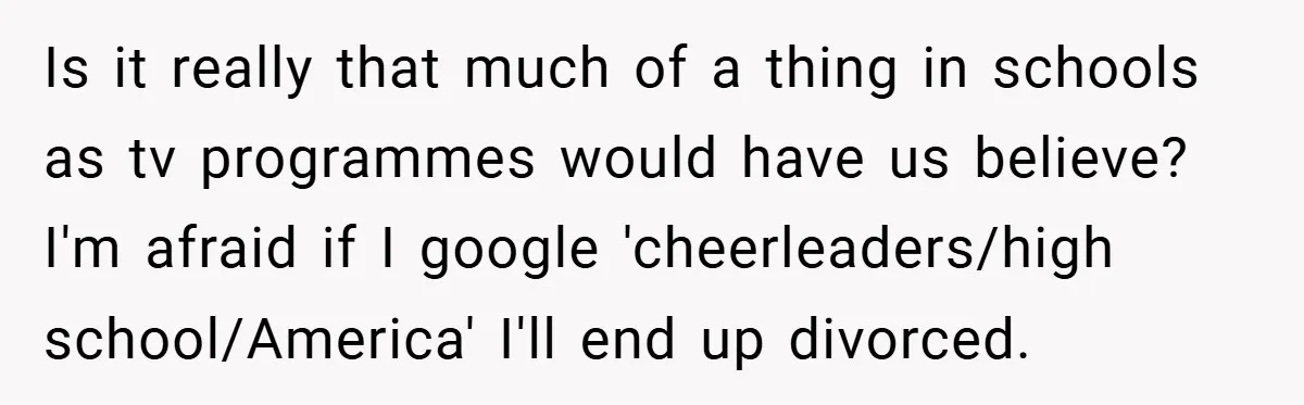 Is it really that much of a thing in schools as tv programmes would have us believe?​ I'm afraid if I google 'cheerleaders/high school/America' I'll end up divorced.