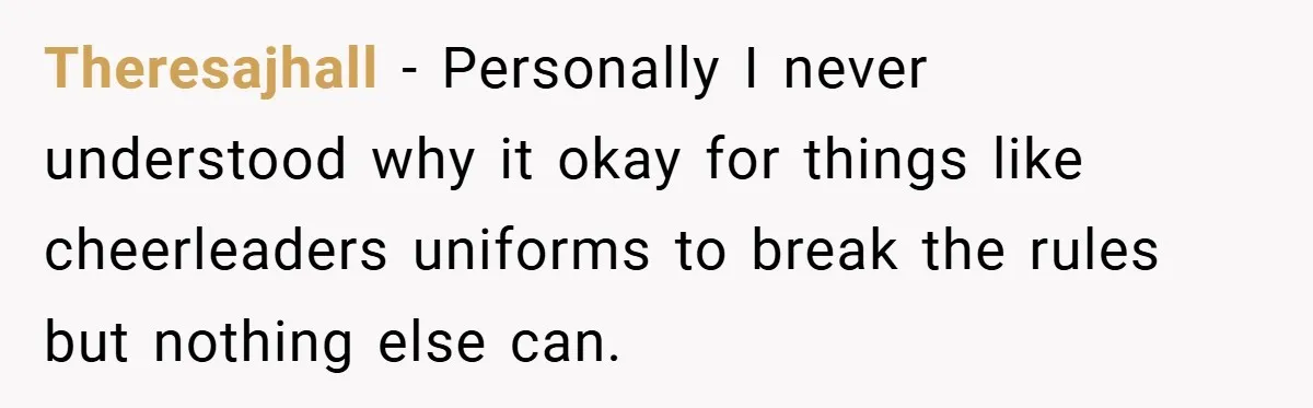 Theresajhall − Personally I never understood why it okay for things like cheerleaders uniforms to break the rules but nothing else can.