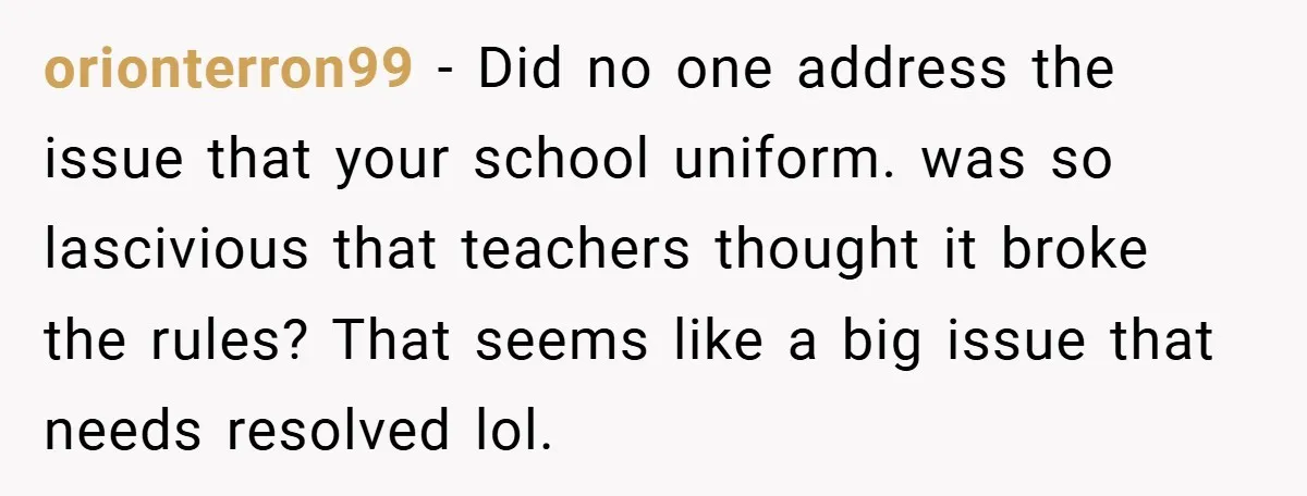 orionterron99 − Did no one address the issue that your school uniform. was so lascivious that teachers thought it broke the rules? That seems like a big issue that needs...