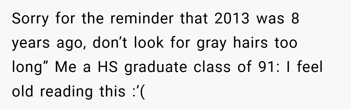 Sorry for the reminder that 2013 was 8 years ago, don’t look for gray hairs too long” Me a HS graduate class of 91: I feel old reading this :’(