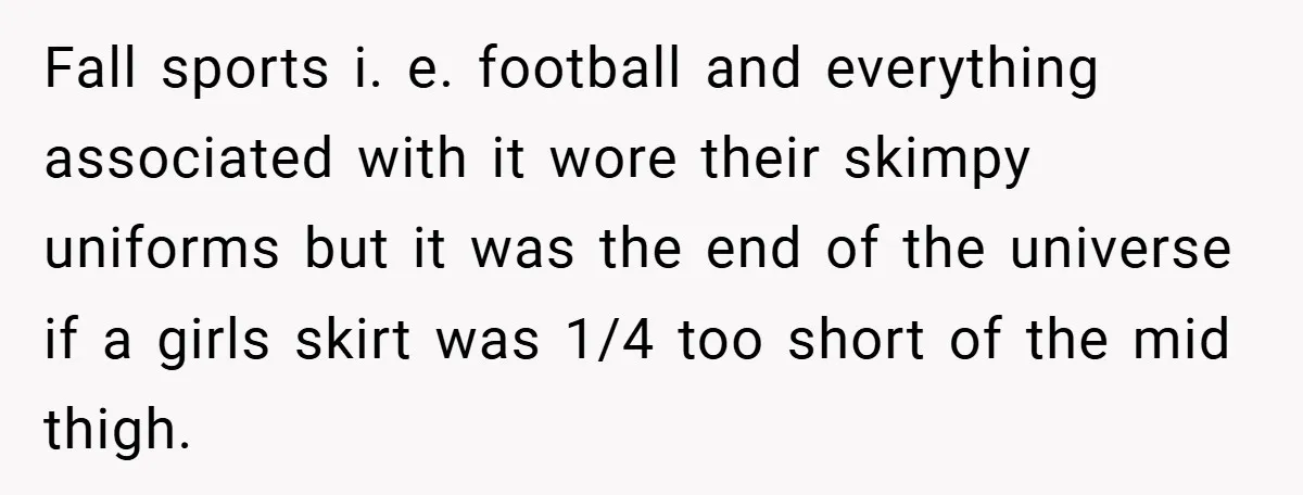 Fall sports i. e. football and everything associated with it wore their skimpy uniforms but it was the end of the universe if a girls skirt was 1/4 too short...