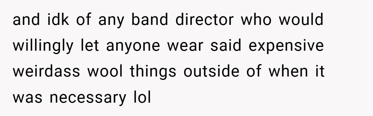 and idk of any band director who would willingly let anyone wear said expensive weirdass wool things outside of when it was necessary lol