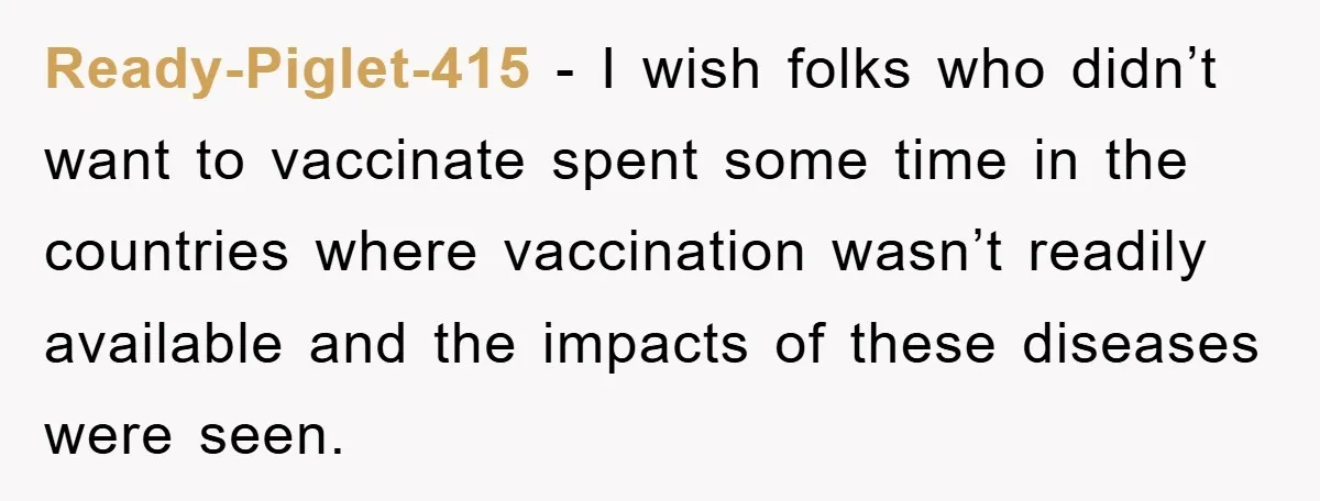 Ready-Piglet-415 − I wish folks who didn’t want to vaccinate spent some time in the countries where vaccination wasn’t readily available and the impacts of these diseases were seen.