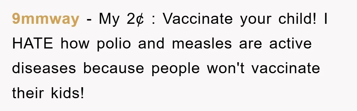 9mmway − My 2¢ : Vaccinate your child! I HATE how polio and measles are active diseases because people won't vaccinate their kids!