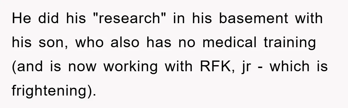 He did his "research" in his basement with his son, who also has no medical training (and is now working with RFK, jr - which is frightening).