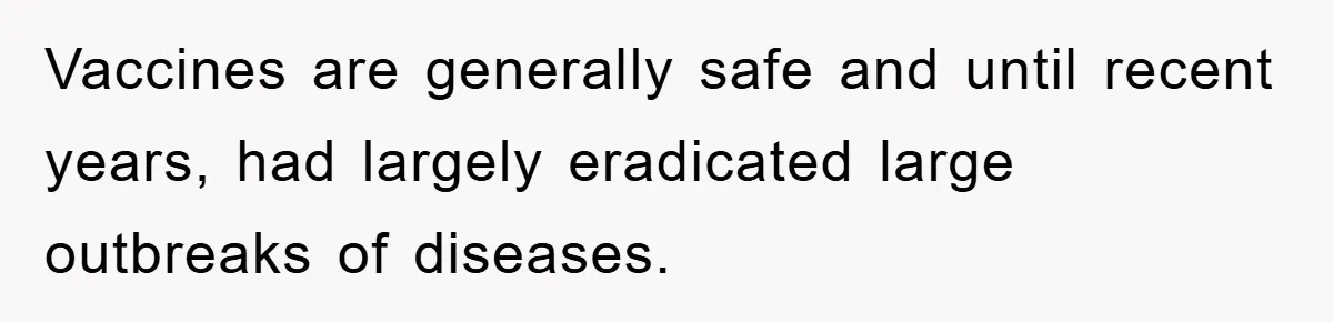 Vaccines are generally safe and until recent years, had largely eradicated large outbreaks of diseases.