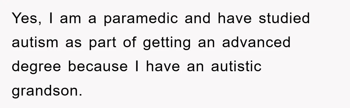 Yes, I am a paramedic and have studied autism as part of getting an advanced degree because I have an autistic grandson.