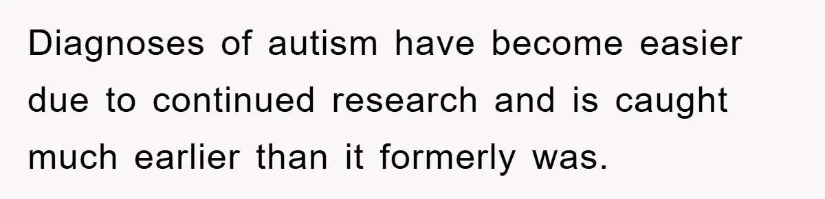 Diagnoses of autism have become easier due to continued research and is caught much earlier than it formerly was.