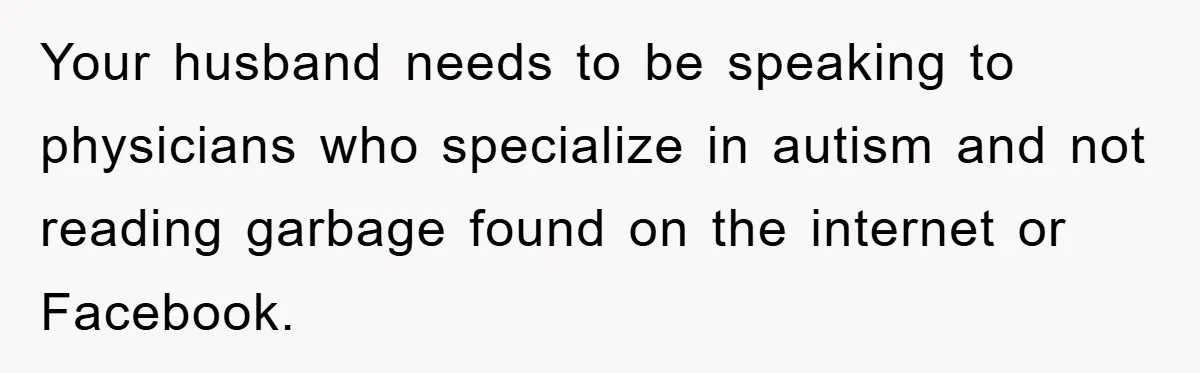 Your husband needs to be speaking to physicians who specialize in autism and not reading garbage found on the internet or Facebook.