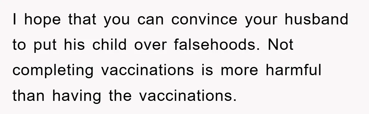 I hope that you can convince your husband to put his child over falsehoods. Not completing vaccinations is more harmful than having the vaccinations.