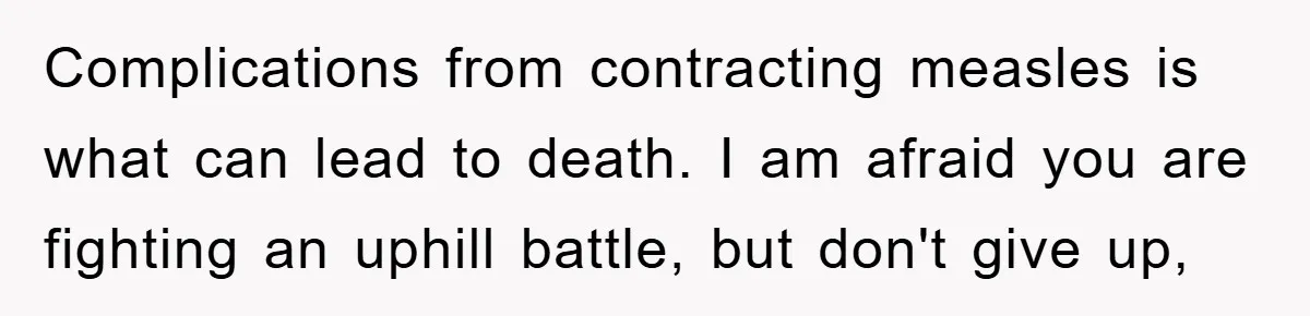 Complications from contracting measles is what can lead to death. I am afraid you are fighting an uphill battle, but don't give up,