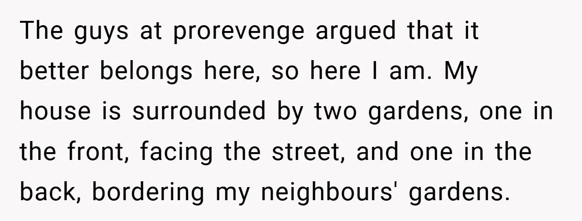 The guys at prorevenge argued that it better belongs here, so here I am. My house is surrounded by two gardens, one in the front, facing the street, and one...