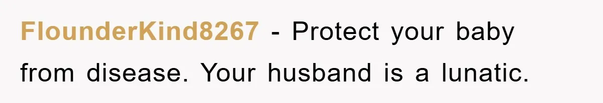FlounderKind8267 − Protect your baby from disease. Your husband is a lunatic.