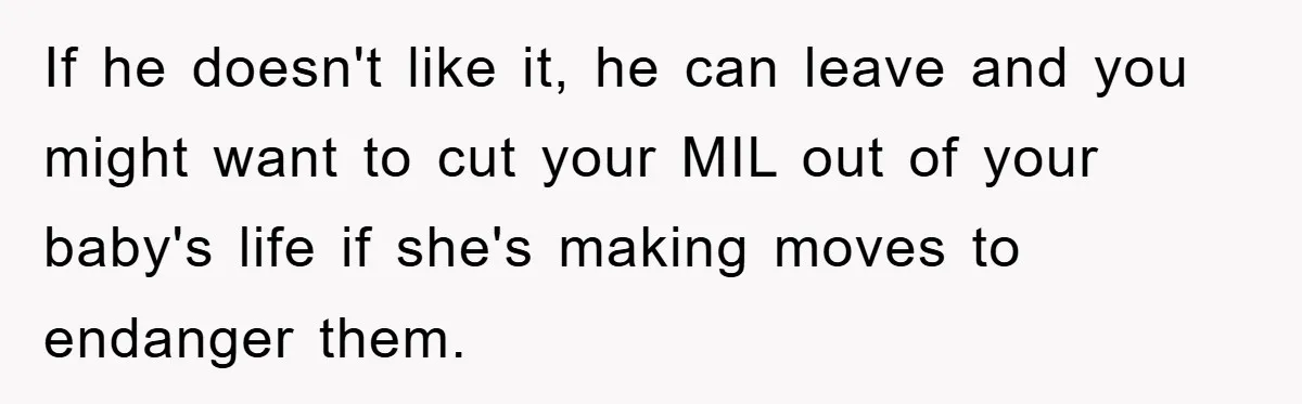 If he doesn't like it, he can leave and you might want to cut your MIL out of your baby's life if she's making moves to endanger them.