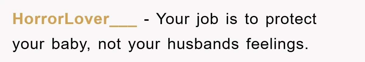 HorrorLover___ − Your job is to protect your baby, not your husbands feelings.