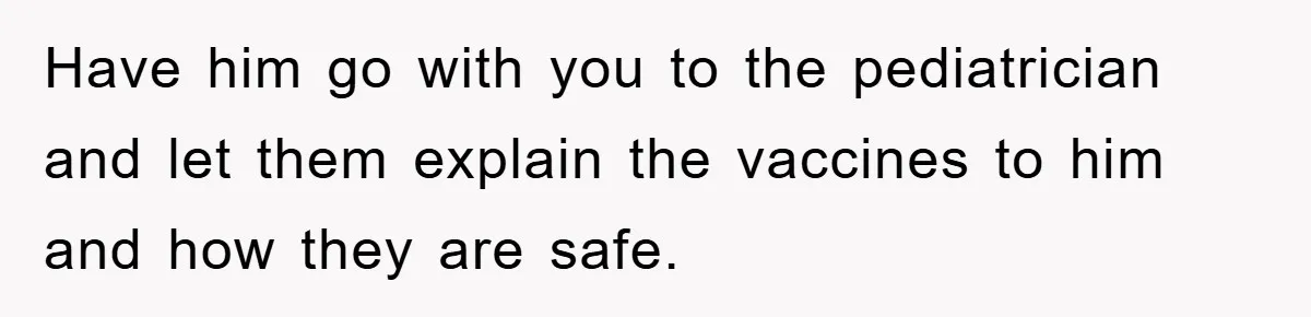 Have him go with you to the pediatrician and let them explain the vaccines to him and how they are safe.