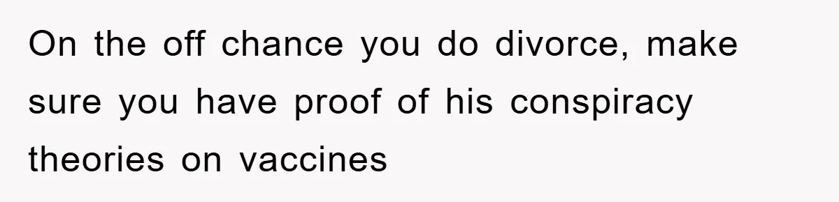 On the off chance you do divorce, make sure you have proof of his conspiracy theories on vaccines