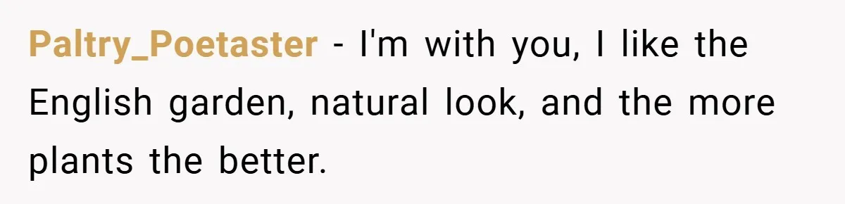 Paltry_Poetaster − I'm with you, I like the English garden, natural look, and the more plants the better.