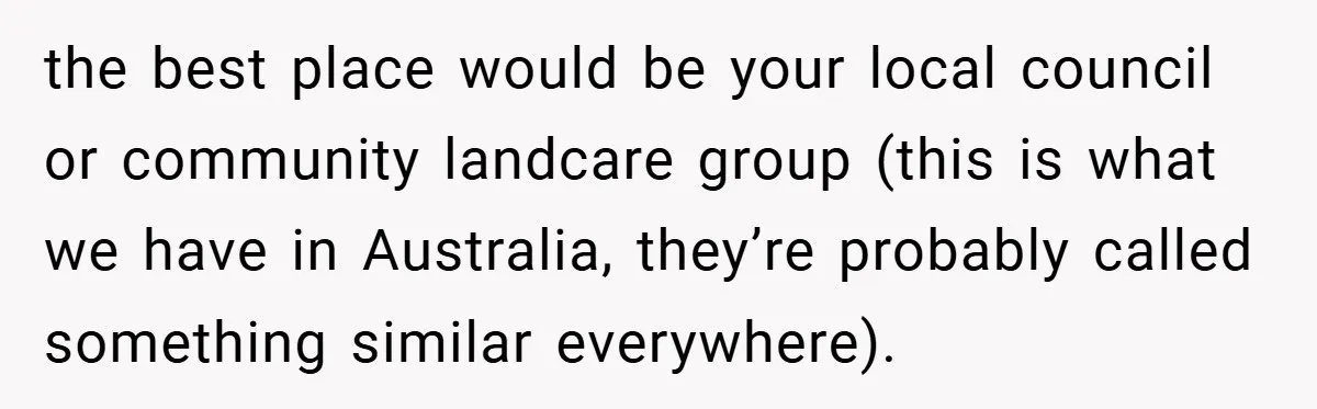 the best place would be your local council or community landcare group (this is what we have in Australia, they’re probably called something similar everywhere).