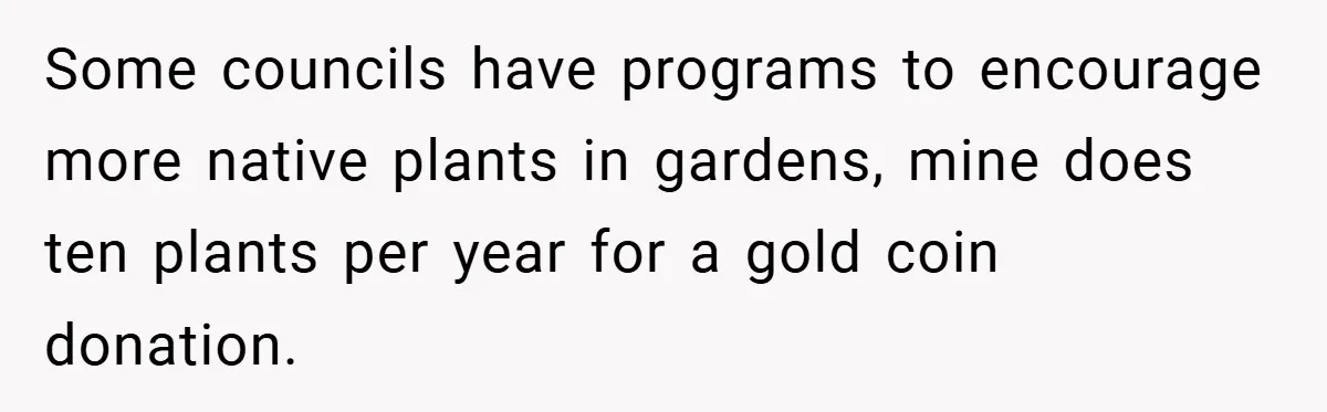 Some councils have programs to encourage more native plants in gardens, mine does ten plants per year for a gold coin donation.