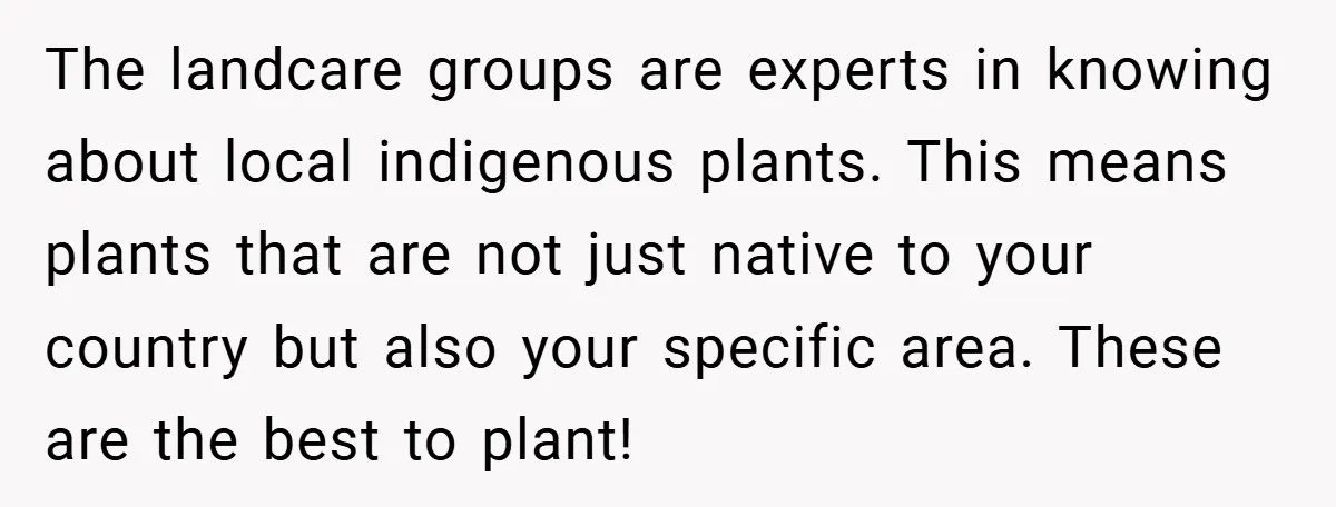 The landcare groups are experts in knowing about local indigenous plants. This means plants that are not just native to your country but also your specific area. These are the...