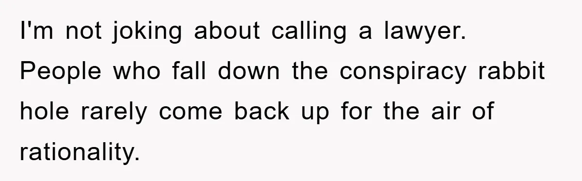 I'm not joking about calling a lawyer. People who fall down the conspiracy rabbit hole rarely come back up for the air of rationality.