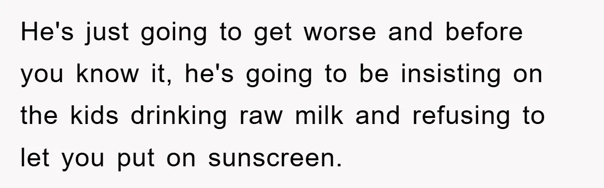 He's just going to get worse and before you know it, he's going to be insisting on the kids drinking raw milk and refusing to let you put on sunscreen.