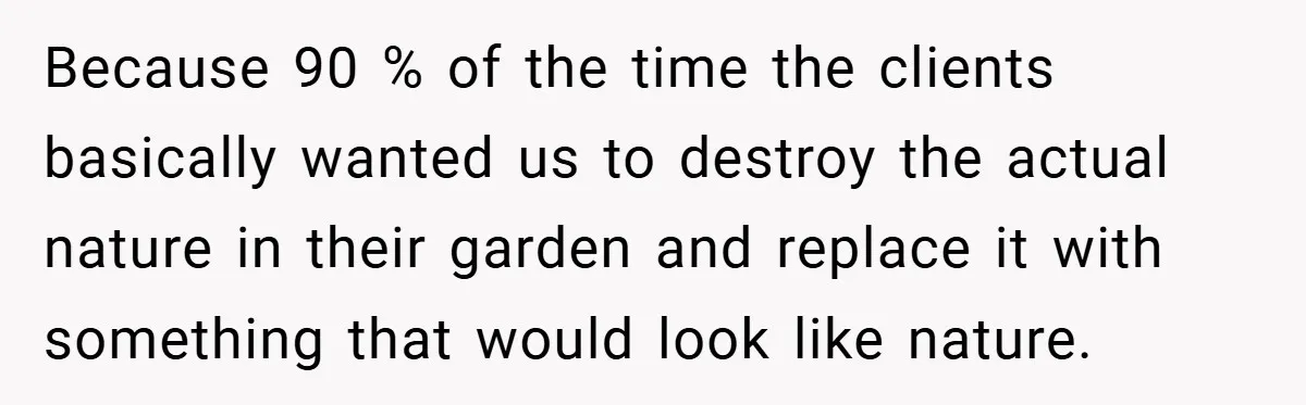 Because 90 % of the time the clients basically wanted us to destroy the actual nature in their garden and replace it with something that would look like nature.