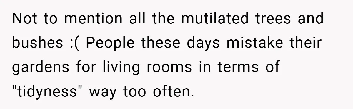 Not to mention all the mutilated trees and bushes :( People these days mistake their gardens for living rooms in terms of "tidyness" way too often.