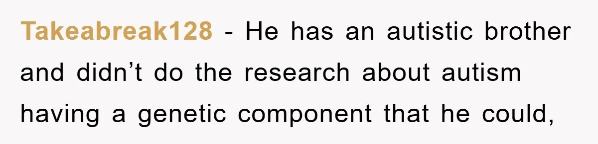 Takeabreak128 − He has an autistic brother and didn’t do the research about autism having a genetic component that he could,