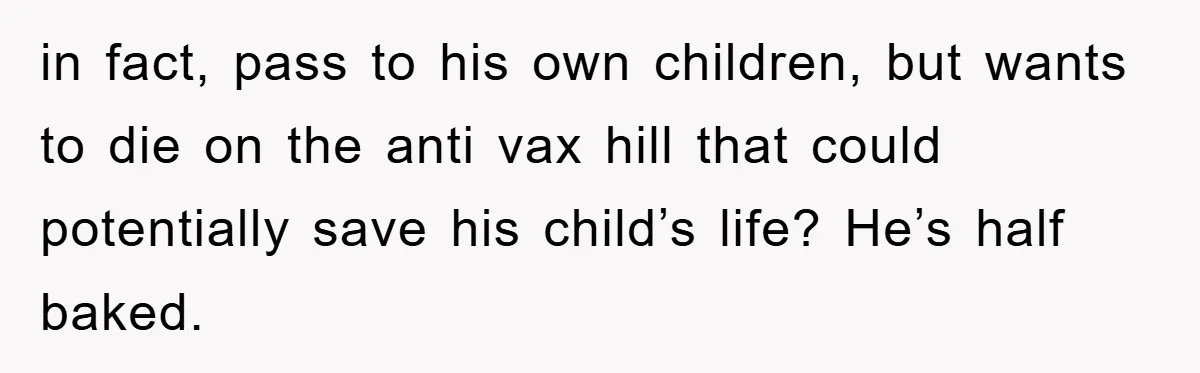 in fact, pass to his own children, but wants to die on the anti vax hill that could potentially save his child’s life? He’s half baked.