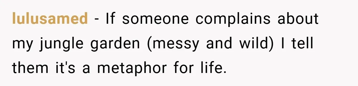 lulusamed − If someone complains about my jungle garden (messy and wild) I tell them it's a metaphor for life.