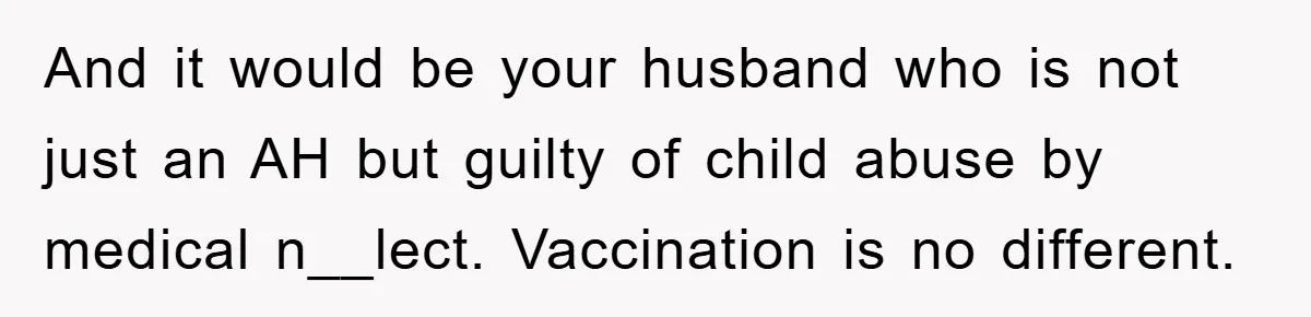 And it would be your husband who is not just an AH but guilty of child abuse by medical n__lect. Vaccination is no different.