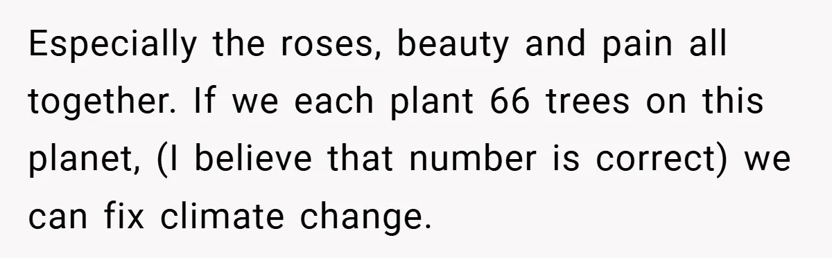 Especially the roses, beauty and pain all together. If we each plant 66 trees on this planet, (I believe that number is correct) we can fix climate change.