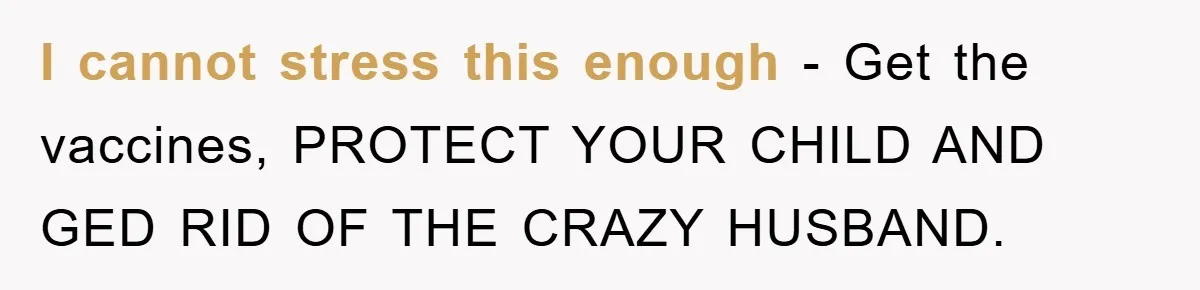 I cannot stress this enough - Get the vaccines, PROTECT YOUR CHILD AND GED RID OF THE CRAZY HUSBAND.