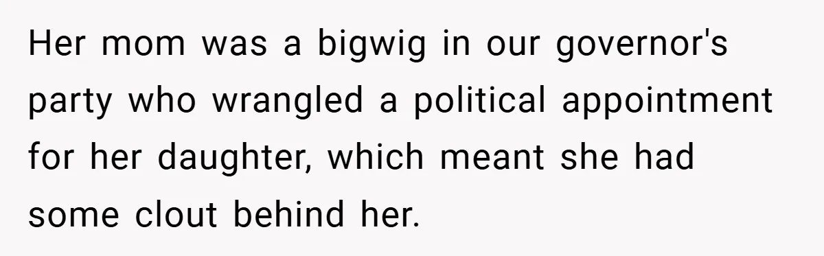 Her mom was a bigwig in our governor's party who wrangled a political appointment for her daughter, which meant she had some clout behind her.