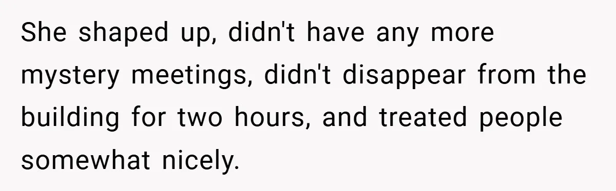 She shaped up, didn't have any more mystery meetings, didn't disappear from the building for two hours, and treated people somewhat nicely.