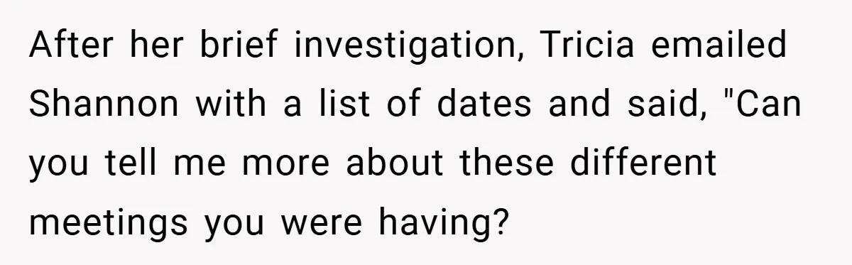 After her brief investigation, Tricia emailed Shannon with a list of dates and said, "Can you tell me more about these different meetings you were having?