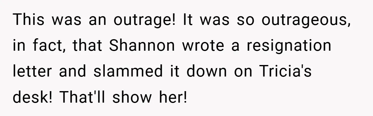 This was an outrage! It was so outrageous, in fact, that Shannon wrote a resignation letter and slammed it down on Tricia's desk! That'll show her!