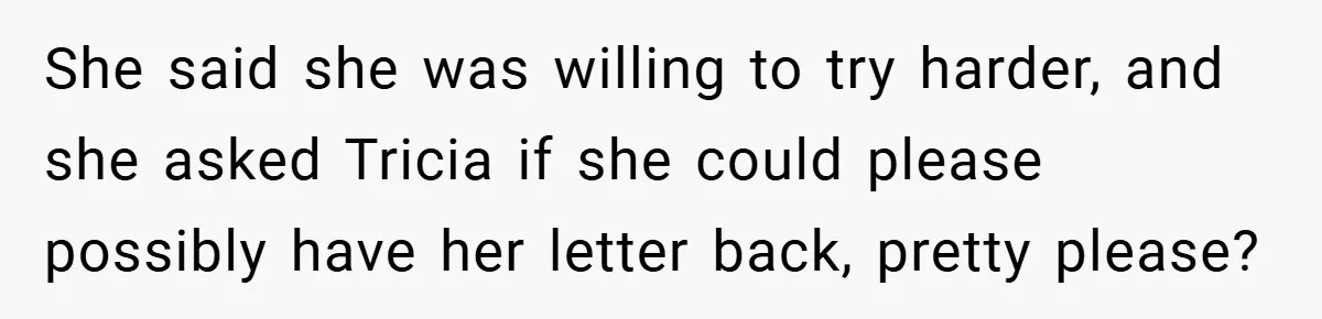 She said she was willing to try harder, and she asked Tricia if she could please possibly have her letter back, pretty please?