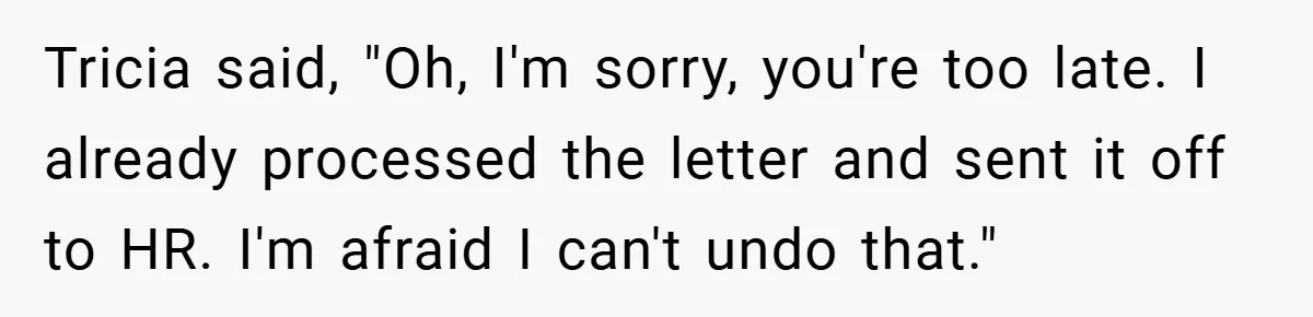 Tricia said, "Oh, I'm sorry, you're too late. I already processed the letter and sent it off to HR. I'm afraid I can't undo that."