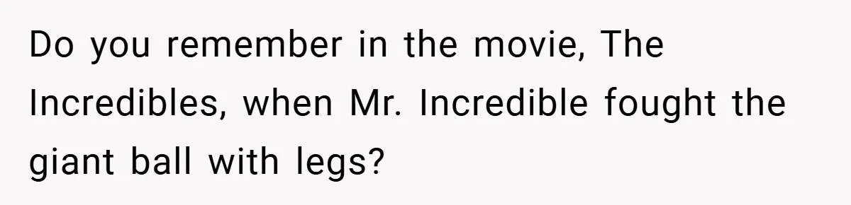 Do you remember in the movie, The Incredibles, when Mr. Incredible fought the giant ball with legs?