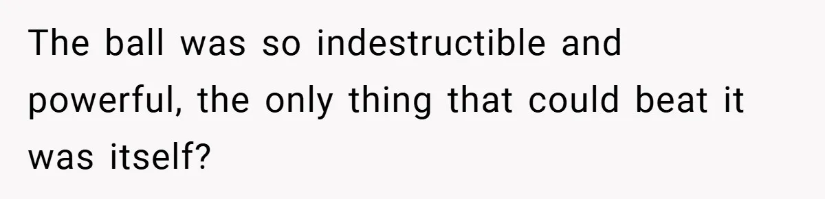 The ball was so indestructible and powerful, the only thing that could beat it was itself?
