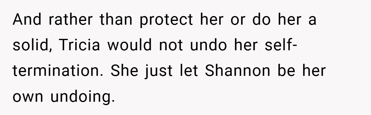 And rather than protect her or do her a solid, Tricia would not undo her self-termination. She just let Shannon be her own undoing.