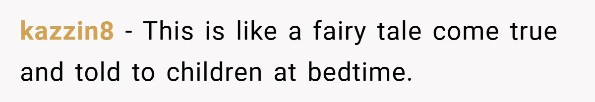 kazzin8 − This is like a fairy tale come true and told to children at bedtime.